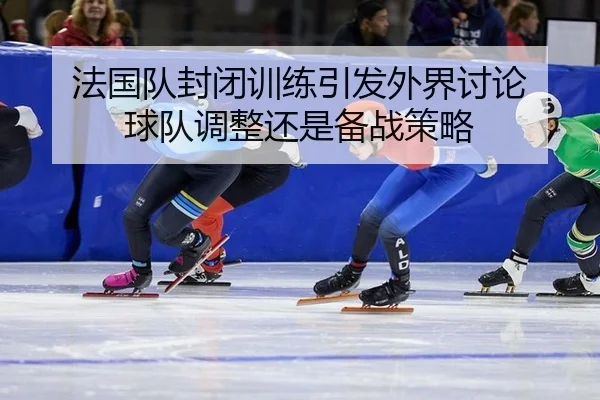 法国队封闭训练引发外界讨论 球队调整还是备战策略（yunsports）